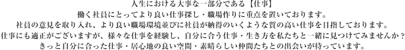 人生における大事な一部分である【仕事】働く社員にとってより良い仕事探し・職場作りに重点を置いております。社員の意見を取り入れ、より良い職場環境並びに社員が納得のいくような質の高い仕事を目指しております。仕事にも適正がございますが、様々な仕事を経験し、自分に合う仕事・生き方を私たちと一緒に見つけてみませんか？
きっと自分に合った仕事・居心地の良い空間・素晴らしい仲間たちとの出会いが待っています。